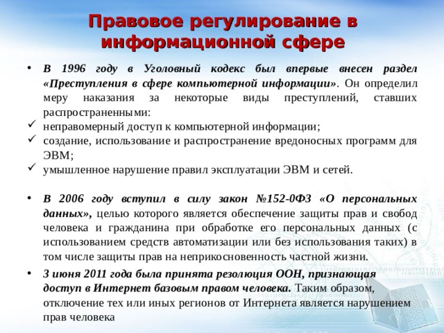  Правовое регулирование в информационной сфере   В 1996 году в Уголовный кодекс был впервые внесен раздел  «Преступления в сфере компьютерной информации» . Он определил меру наказания за некоторые виды преступлений, ставших распространенными: неправомерный доступ к компьютерной информации; создание, использование и распространение вредоносных программ для ЭВМ; умышленное нарушение правил эксплуатации ЭВМ и сетей. В 2006 году вступил в силу закон №152-0Ф3 «О персональных данных», целью которого является обеспечение защиты прав и свобод человека и гражданина при обработке его персональных данных (с использованием средств автоматизации или без использования таких) в том числе защиты прав на неприкосновенность частной жизни. 3 июня 2011 года была принята резолюция ООН, признающая доступ в Интернет базовым правом человека. Таким образом, отключение тех или иных регионов от Интернета является нарушением прав человека   