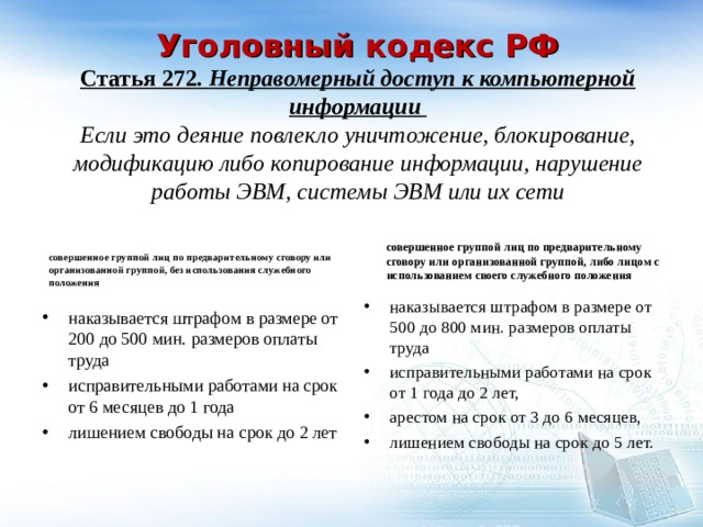  Уголовный кодекс РФ  Статья 272 . Неправомерный доступ к компьютерной информации  Если это деяние повлекло уничтожение, блокирование, модификацию либо копирование информации, нарушение работы ЭВМ, системы ЭВМ или их сети    совершенное группой лиц по предварительному сговору или организованной группой, либо лицом с использованием своего служебного положения совершенное группой лиц по предварительному сговору или организованной группой, без использования служебного положения наказывается штрафом в размере от 500 до 800 мин. размеров оплаты труда исправительными работами на срок от 1 года до 2 лет, арестом на срок от 3 до 6 месяцев, лишением свободы на срок до 5 лет.  наказывается штрафом в размере от 200 до 500 мин. размеров оплаты труда исправительными работами на срок от 6 месяцев до 1 года лишением свободы на срок до 2 лет 