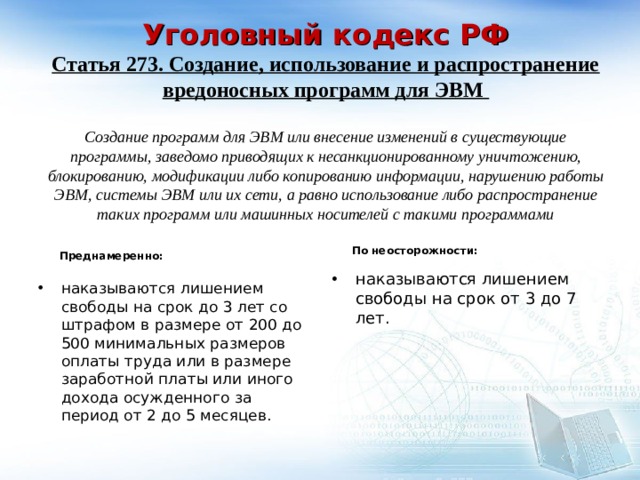    Уголовный кодекс РФ  Статья 273. Создание, использование и распространение вредоносных программ для ЭВМ   Создание программ для ЭВМ или внесение изменений в существующие программы, заведомо приводящих к несанкционированному уничтожению, блокированию, модификации либо копированию информации, нарушению работы ЭВМ, системы ЭВМ или их сети, а равно использование либо распространение таких программ или машинных носителей с такими программами     По неосторожности: Преднамеренно: наказываются лишением свободы на срок от 3 до 7 лет. наказываются лишением свободы на срок до 3 лет со штрафом в размере от 200 до 500 минимальных размеров оплаты труда или в размере заработной платы или иного дохода осужденного за период от 2 до 5 месяцев. 