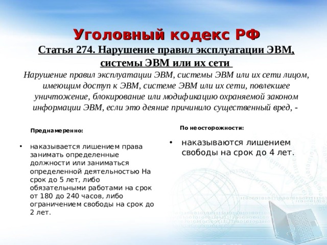    Уголовный кодекс РФ  Статья 274. Нарушение правил эксплуатации ЭВМ, системы ЭВМ или их сети  Нарушение правил эксплуатации ЭВМ, системы ЭВМ или их сети лицом, имеющим доступ к ЭВМ, системе ЭВМ или их сети, повлекшее уничтожение, блокирование или модификацию охраняемой законом информации ЭВМ, если это деяние причинило существенный вред, -    По неосторожности: Преднамеренно: наказываются лишением свободы на срок до 4 лет. наказывается лишением права занимать определенные должности или заниматься определенной деятельностью На срок до 5 лет, либо обязательными работами на срок от 180 до 240 часов, либо ограничением свободы на срок до 2 лет. 