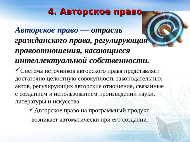   4. Авторское право    Авторское право — отрасль гражданского права, регулирующая правоотношения, касающиеся интеллектуальной собственности. Система источников авторского права представляет достаточно целостную совокупность законодательных актов, регулирующих авторские отношения, связанные с созданием и использованием произведений науки, литературы и искусства. Авторское право на программный продукт возникает автоматически при его создании. 