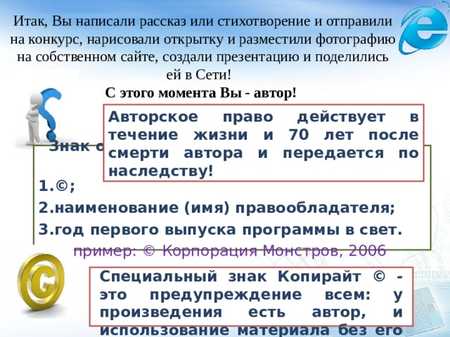 Итак, Вы написали рассказ или стихотворение и отправили на конкурс, нарисовали открытку и разместили фотографию на собственном сайте, создали презентацию и поделились ей в Сети! С этого момента Вы - автор! Авторское право действует в течение жизни и 7 0 лет после смерти автора и передается по наследству! Знак охраны авторского права состоит их трех элементов: ©; наименование (имя) правообладателя; год первого выпуска программы в свет. Например: © Корпорация Монстров, 2006 Специальный знак Копирайт © - это предупреждение всем: у произведения есть автор, и использование материала без его согласия запрещено! 