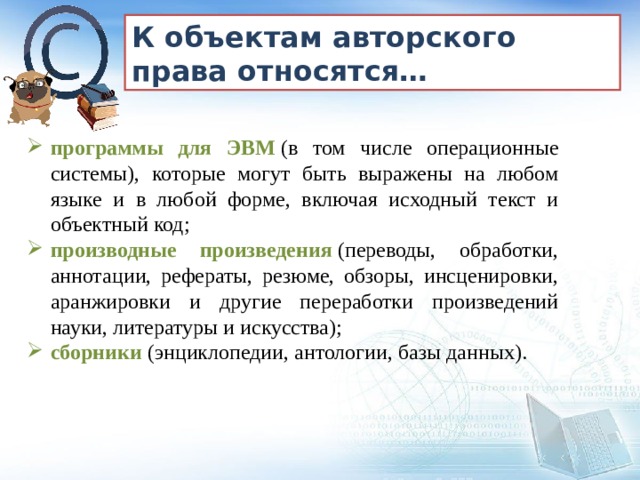 К объектам авторского права относятся… программы для ЭВМ  (в том числе операционные системы), которые могут быть выражены на любом языке и в любой форме, включая исходный текст и объектный код; производные произведения  (переводы, обработки, аннотации, рефераты, резюме, обзоры, инсценировки, аранжировки и другие переработки произведений науки, литературы и искусства); сборники  (энциклопедии, антологии, базы данных). 