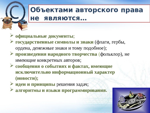 Объектами авторского права не являются… официальные документы ; государственные символы и знаки   (флаги, гербы, ордена, денежные знаки и тому подобное); произведения народного творчества  ( фольклор), не имеющие конкретных авторов; сообщения о событиях и фактах, имеющие исключительно информационный характер (новости); идеи и принципы решения задач;  алгоритмы и языки программирования. алгоритмы и языки программирования. 