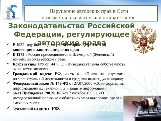 Нарушение авторских прав в Сети называется плагиатом или «пиратством». Законодательство Российской Федерации, регулирующее авторские права В 1952 году была подписана Всемирная (Женевская) конвенция о защите авторских прав В 1973 г Россия присоединяется к Всемирной (Женевской) конвенции об авторском праве. Конституция РФ ст. 44 ч. 1: «Интеллектуальная собственность охраняется законом» Гражданский кодекс РФ, часть 4 «Права на результаты интеллектуальной деятельности и средства индивидуализации»; Федеральный закон № 149-ФЗ от 27.07.2006 «Об информации, информационных технологиях и защите информации»; Указ Президента РФ № 1607 от 7 октября 1993 г. «О государственной политике в области охраны авторского права и смежных прав»; Указ Президента РФ № 1607 от 7 октября 1993 г. «О государственной политике в области охраны авторского права и смежных прав»; Уголовный кодекс РФ. 