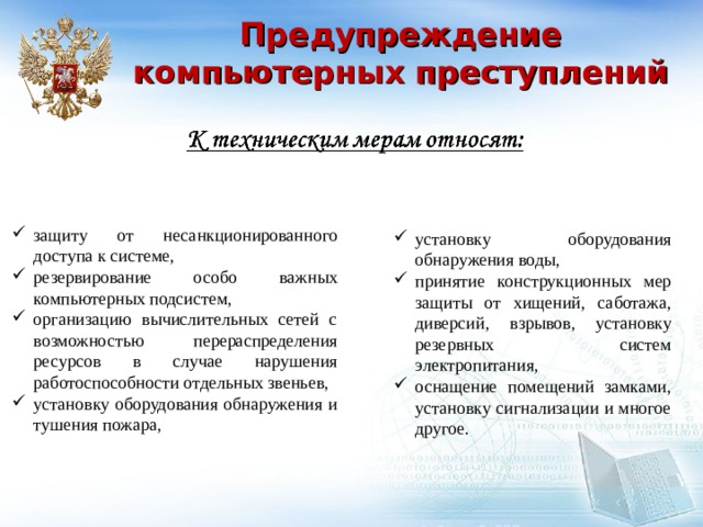 Предупреждение компьютерных преступлений защиту от несанкционированного доступа к системе, резервирование особо важных компьютерных подсистем, организацию вычислительных сетей с возможностью перераспределения ресурсов в случае нарушения работоспособности отдельных звеньев, установку оборудования обнаружения и тушения пожара, установку оборудования обнаружения воды, принятие конструкционных мер защиты от хищений, саботажа, диверсий, взрывов, установку резервных систем электропитания, оснащение помещений замками, установку сигнализации и многое другое.  