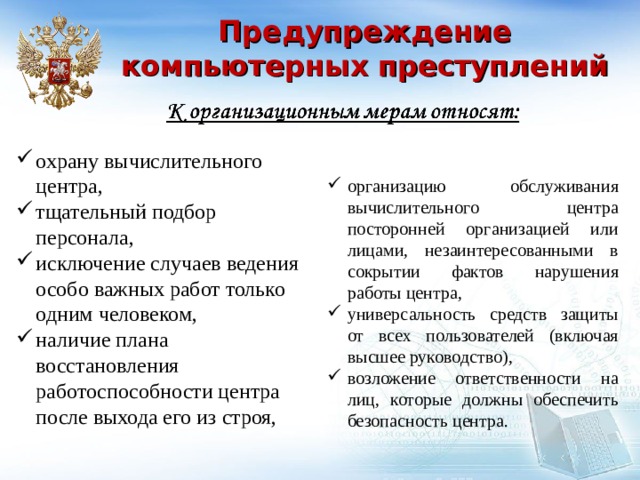 Предупреждение компьютерных преступлений охрану вычислительного центра, тщательный подбор персонала, исключение случаев ведения особо важных работ только одним человеком, наличие плана восстановления работоспособности центра после выхода его из строя, организацию обслуживания вычислительного центра посторонней организацией или лицами, незаинтересованными в сокрытии фактов нарушения работы центра, универсальность средств защиты от всех пользователей (включая высшее руководство), возложение ответственности на лиц, которые должны обеспечить безопасность центра.  