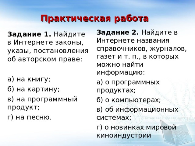 Практическая работа Задание 2. Найдите в Интернете названия справочников, журналов, газет и т. п., в которых можно найти информацию: а) о программных продуктах; б) о компьютерах; в) об информационных системах; г) о новинках мировой киноиндустрии Задание 1. Найдите в Интернете законы, указы, постановления об авторском праве: а) на книгу; б) на картину; в) на программный продукт; г) на песню. 