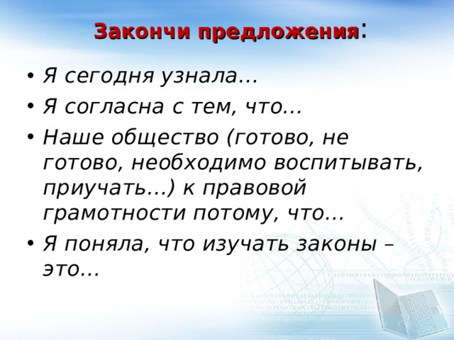 Закончи предложения :   Я сегодня узнала… Я согласна с тем, что… Наше общество (готово, не готово, необходимо воспитывать, приучать…) к правовой грамотности потому, что… Я поняла, что изучать законы – это…  