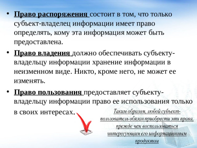 Право распоряжения состоит в том, что только субъект-владелец информации имеет право определять, кому эта информация может быть предоставлена. Право владения  должно обеспечивать субъекту-владельцу информации хранение информации в неизменном виде. Никто, кроме него, не может ее изменять. Право пользования  предоставляет субъекту-владельцу информации право ее использования только в своих интересах .  