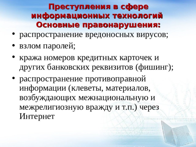  Преступления в сфере информационных технологий  Основные правонарушения:   распространение вредоносных вирусов; взлом паролей; кража номеров кредитных карточек и других банковских реквизитов (фишинг); распространение противоправной информации (клеветы, материалов, возбуждающих межнациональную и межрелигиозную вражду и т.п.) через Интернет 