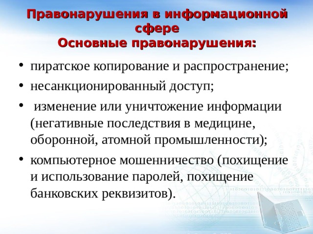   Правонарушения в информационной сфере  Основные правонарушения:   пиратское копирование и распространение; несанкционированный доступ;  изменение или уничтожение информации (негативные последствия в медицине, оборонной, атомной промышленности); компьютерное мошенничество (похищение и использование паролей, похищение банковских реквизитов).  