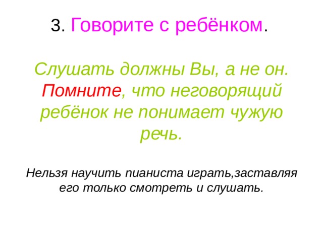 3. Говорите с ребёнком .   Слушать должны Вы, а не он.  Помните , что неговорящий ребёнок не понимает чужую речь.   Нельзя научить пианиста играть,заставляя его только смотреть и слушать. 