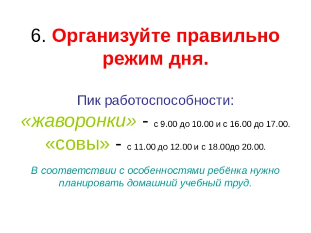 Организуйте правильно режим дня.   Пик работоспособности:  «жаворонки» с 9.00 до 10.00 и с 16.00 до 17.00.  «совы» с 11.00 до 12.00 и с 18.00до 20.00.   В соответствии с особенностями ребёнка нужно планировать домашний учебный труд. 