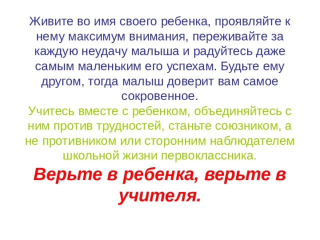 Живите во имя своего ребенка, проявляйте к нему максимум внимания, переживайте за каждую неудачу малыша и радуйтесь даже самым маленьким его успехам. Будьте ему другом, тогда малыш доверит вам самое сокровенное.  Учитесь вместе с ребенком, объединяйтесь с ним против трудностей, станьте союзником, а не противником или сторонним наблюдателем школьной жизни первоклассника.  Верьте в ребенка, верьте в учителя. 
