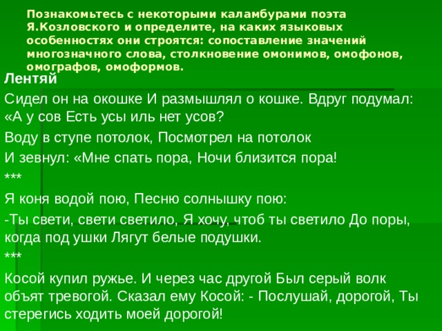 Познакомьтесь с некоторыми каламбурами поэта Я.Козловского и определите, на каких языковых особенностях они строятся: сопоставление значений многозначного слова, столкновение омонимов, омофонов, омографов, омоформов.   Лентяй Сидел он на окошке И размышлял о кошке. Вдруг подумал: «А у сов Есть усы иль нет усов? Воду в ступе потолок, Посмотрел на потолок И зевнул: «Мне спать пора, Ночи близится пора! *** Я коня водой пою, Песню солнышку пою: -Ты свети, свети светило, Я хочу, чтоб ты светило До поры, когда под ушки Лягут белые подушки. *** Косой купил ружье. И через час другой Был серый волк объят тревогой. Сказал ему Косой: - Послушай, дорогой, Ты стерегись ходить моей дорогой! 