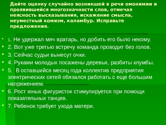 Дайте оценку случайно возникшей в речи омонимии и проявившейся многозначности слов, отмечая неясность высказывания, искажение смысла, неуместный комизм, каламбур. Исправьте предложения.   1 . Не удержал мяч вратарь, но добить его было некому. 2. Вот уже третью встречу команда проводит без голов. 3. Сейчас судьи вынесут очки. 4. Руками молодых посажены деревья, разбиты клумбы. 5. В оставшийся месяц года коллектив предприятия электрических сетей обязался работать с еще большим напряжением. 6. Рост юных фигуристок стимулируется при помощи показательных танцев. 7. Ребенок требует ухода матери. 