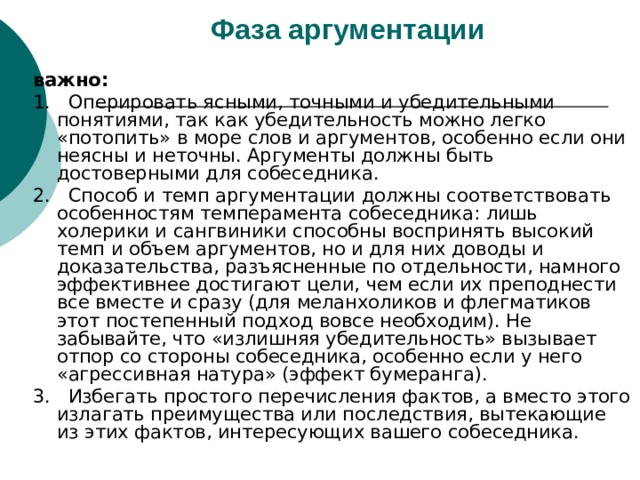 Фаза аргументации  важно: 1. Оперировать ясными, точными и убедительными понятиями, так как убедительность можно легко «потопить» в море слов и аргументов, особенно если они неясны и неточны. Аргументы должны быть достоверными для собеседника. 2. Способ и темп аргументации должны соответствовать особенностям темперамента собеседника: лишь холерики и сангвиники способны воспринять высокий темп и объем аргументов, но и для них доводы и доказательства, разъясненные по отдельности, намного эффективнее достигают цели, чем если их преподнести все вместе и сразу (для меланхоликов и флегматиков этот постепенный подход вовсе необходим). Не забывайте, что «излишняя убедительность» вызывает отпор со стороны собеседника, особенно если у него «агрессивная натура» (эффект бумеранга). 3. Избегать простого перечисления фактов, а вместо этого излагать преимущества или последствия, вытекающие из этих фактов, интересующих вашего собеседника. 