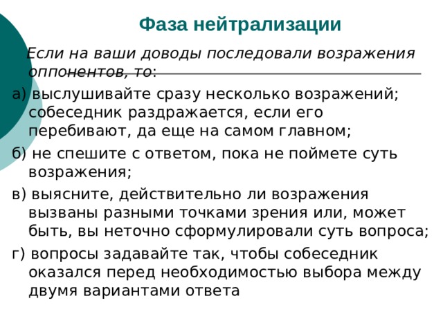 Фаза нейтрализации   Если на ваши доводы последовали возражения оппонентов, то : а) выслушивайте сразу несколько возражений; собеседник раздражается, если его перебивают, да еще на самом главном; б) не спешите с ответом, пока не поймете суть возражения; в) выясните, действительно ли возражения вызваны разными точками зрения или, может быть, вы неточно сформулировали суть вопроса; г) вопросы задавайте так, чтобы собеседник оказался перед необходимостью выбора между двумя вариантами ответа 