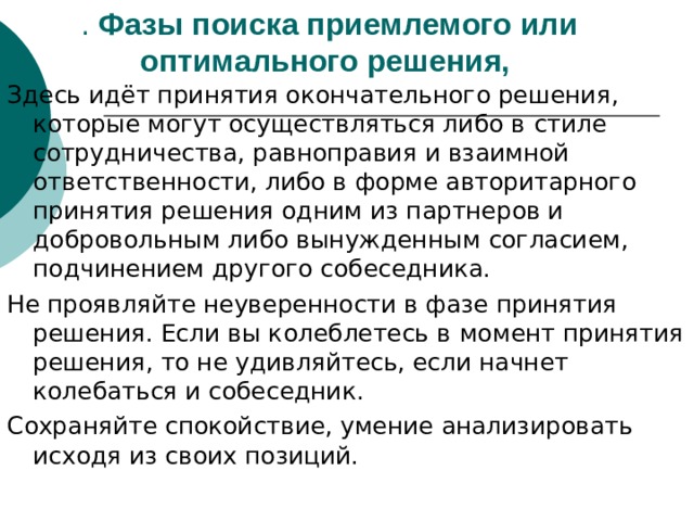 . Фазы поиска приемлемого или оптимального решения,  Здесь идёт принятия окончательного решения, которые могут осуществляться либо в  стиле сотрудничества, равноправия и взаимной ответственности, либо в форме авторитарного принятия решения одним из партнеров и добровольным либо вынужденным согласием, подчинением другого собеседника. Не проявляйте неуверенности в фазе принятия решения. Если вы колеблетесь в  момент принятия решения, то не удивляйтесь, если начнет колебаться и собеседник. Сохраняйте спокойствие, умение анализировать исходя из своих позиций. 