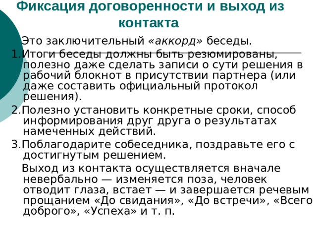 Фиксация договоренности и выход из контакта   Это заключительный «аккорд» беседы. 1.Итоги беседы должны быть резюмированы, полезно даже сделать записи о сути решения в  рабочий блокнот в присутствии партнера (или даже составить официальный протокол решения). 2.Полезно установить конкретные сроки, способ информирования друг друга о результатах намеченных действий. 3.Поблагодарите собеседника, поздравьте его с достигнутым решением.  Выход из контакта осуществляется вначале невербально — изменяется поза, человек отводит глаза, встает — и завершается речевым прощанием «До свидания», «До встречи», «Всего доброго», «Успеха» и т. п. 