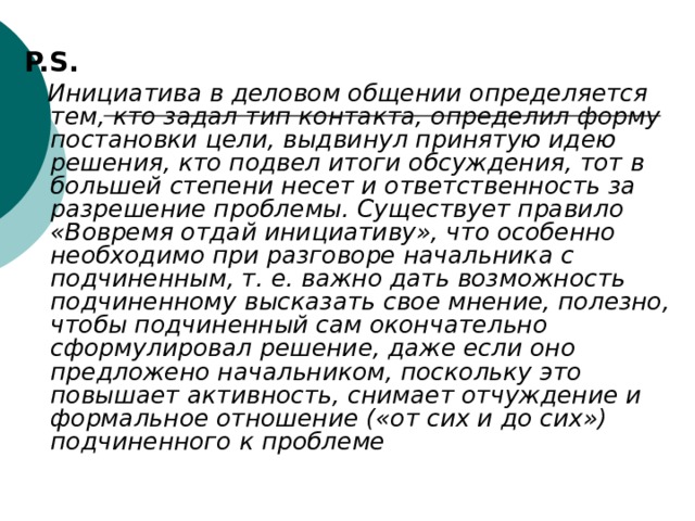 P.S.  Инициатива в деловом общении определяется тем, кто задал тип контакта, определил форму постановки цели, выдвинул принятую идею решения, кто подвел итоги обсуждения, тот в большей степени несет и ответственность за разрешение проблемы. Существует правило «Вовремя отдай инициативу», что особенно необходимо при разговоре начальника с подчиненным, т. е. важно дать возможность подчиненному высказать свое мнение, полезно, чтобы подчиненный сам окончательно сформулировал решение, даже если оно предложено начальником, поскольку это повышает активность,  снимает отчуждение и формальное отношение («от сих и до сих») подчиненного к проблеме  