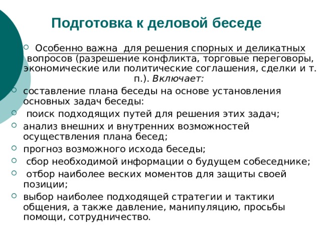 Подготовка к деловой  беседе Особенно важна для решения спорных и деликатных вопросов (разрешение конфликта, торговые переговоры, экономические или политические соглашения, сделки и т. п.). Включает:  составление плана беседы на основе установления основных задач беседы:  поиск подходящих путей для решения этих задач; анализ внешних и внутренних возможностей осуществления плана бесед; прогноз возможного исхода беседы;  сбор необходимой информации о будущем собеседнике;  отбор наиболее веских моментов для защиты своей позиции; выбор наиболее подходящей стратегии и тактики общения, а также давление, манипуляцию, просьбы помощи, сотрудничество. 