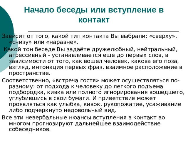 Начало беседы или вступление в контакт Зависит от того, какой тип контакта Вы выбрали: «сверху», «снизу» или «наравне».  Какой тон беседе Вы задаёте дружелюбный, нейтральный, агрессивный - устанавливается еще до первых слов, в зависимости от того, как вошел человек, какова его поза, взгляд, интонация первых фраз, взаимное расположение в пространстве. Соответственно, «встреча гостя» может осуществляться по-разному: от подхода к человеку до легкого подъема подбородка, кивка или полного игнорирования вошедшего, углубившись в свои бумаги. И приветствие может проявляться как улыбка, кивок, рукопожатие, усаживание либо подчеркнуто недовольный вид. Все эти невербальные нюансы вступления в контакт во многом прогнозируют дальнейшее взаимодействие собеседников. 