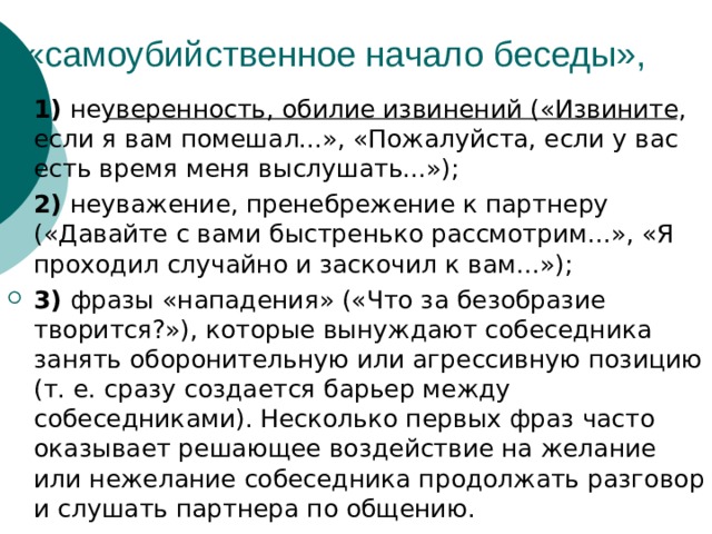 1) неуверенность, обилие извинений («Извините, если я вам помешал...», «Пожалуйста, если у вас есть время меня выслушать...»); 2) неуважение, пренебрежение к партнеру («Давайте с вами быстренько рассмотрим...», «Я проходил случайно и заскочил к вам...»); 3) фразы «нападения» («Что за безобразие творится?»), которые вынуждают собеседника занять оборонительную или агрессивную позицию (т. е. сразу создается барьер между собеседниками). Несколько первых фраз часто оказывает решающее воздействие на желание или нежелание собеседника продолжать разговор и слушать партнера по общению. 