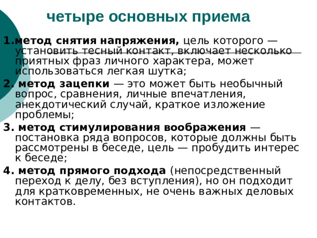 четыре основных приема 1.метод снятия напряжения, цель которого — установить тесный контакт, включает несколько приятных фраз личного характера, может использоваться легкая шутка; 2. метод зацепки — это может быть необычный вопрос, сравнения, личные впечатления, анекдотический случай, краткое изложение проблемы; 3. метод стимулирования воображения — постановка ряда вопросов, которые должны быть рассмотрены в беседе, цель — пробудить интерес к беседе; 4. метод прямого подхода (непосредственный переход к делу, без вступления), но он подходит для кратковременных, не очень важных деловых контактов. 