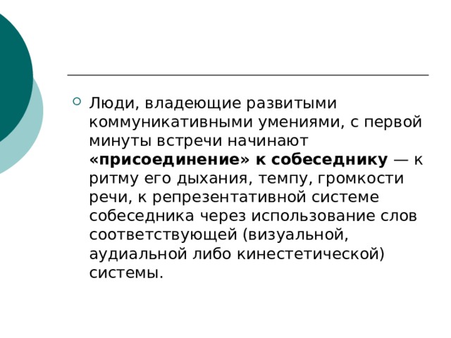 Люди, владеющие развитыми коммуникативными умениями, с первой минуты встречи начинают «присоединение» к собеседнику — к ритму его дыхания, темпу, громкости речи, к репрезентативной системе собеседника через использование слов соответствующей (визуальной, аудиальной либо кинестетической) системы.  