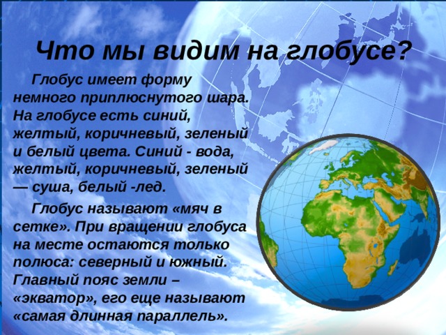 Что мы видим на глобусе? Глобус имеет форму немного приплюснутого шара. На глобусе есть синий, желтый, коричневый, зеленый и белый цвета. Синий - вода, желтый, коричневый, зеленый — суша, белый -лед. Глобус называют «мяч в сетке». При вращении глобуса на месте остаются только полюса: северный и южный. Главный пояс земли – «экватор», его еще называют «самая длинная параллель». 