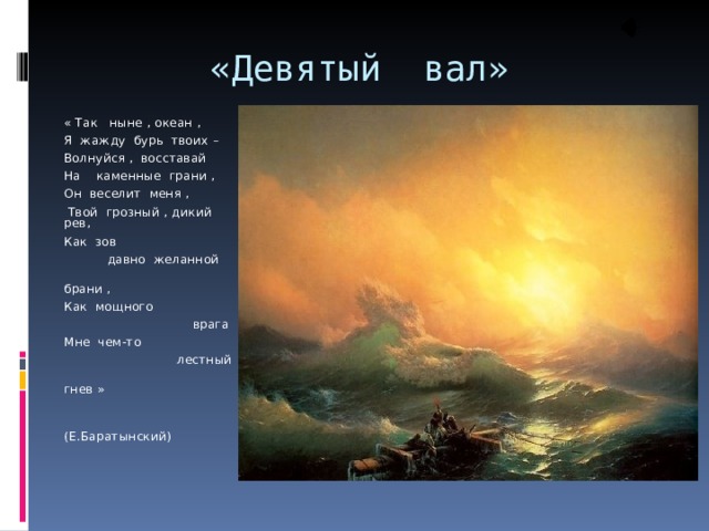  «Девятый вал» « Так ныне , океан , Я жажду бурь твоих – Волнуйся , восставай На каменные грани , Он веселит меня ,  Твой грозный , дикий рев, Как зов  давно желанной  брани , Как мощного  врага Мне чем-то  лестный  гнев »  (Е.Баратынский) 