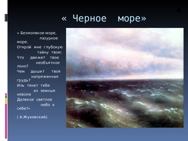  « Черное море» « Безмолвное море,  лазурное море, Открой мне глубокую  тайну твою: Что движет твое  необъятное лоно? Чем дышит твоя  напряженная грудь? Иль тянет тебя  из земныя неволи Далекое светлое  небо к себе?»  ( А.Жуковский). 