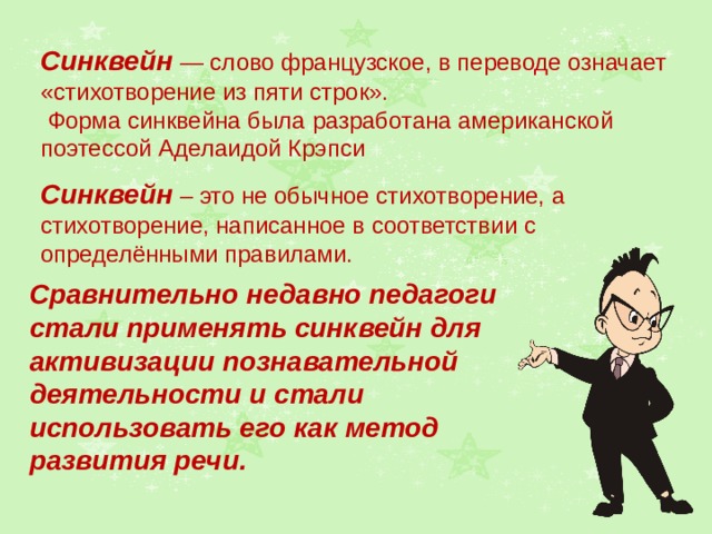 Синквейн — слово французское, в переводе означает «стихотворение из пяти строк».  Форма синквейна была разработана американской поэтессой Аделаидой Крэпси Синквейн – это не обычное стихотворение, а стихотворение, написанное в соответствии с определёнными правилами. Сравнительно недавно педагоги стали применять синквейн для активизации познавательной деятельности и стали использовать его как метод развития речи. 