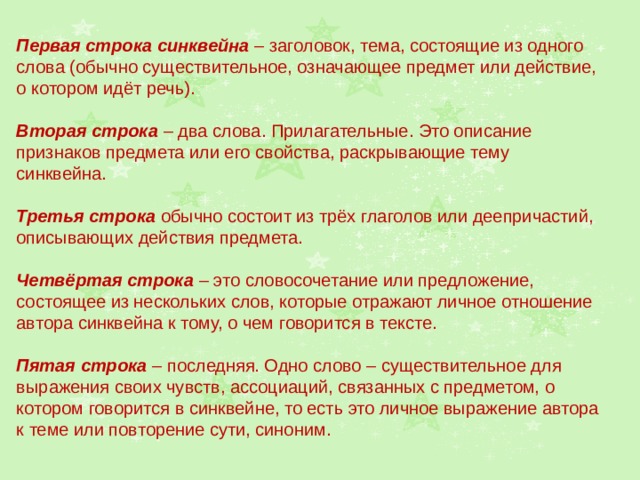 Первая строка синквейна – заголовок, тема, состоящие из одного слова (обычно существительное, означающее предмет или действие, о котором идёт речь). Вторая строка – два слова. Прилагательные. Это описание признаков предмета или его свойства, раскрывающие тему синквейна. Третья строка обычно состоит из трёх глаголов или деепричастий, описывающих действия предмета. Четвёртая строка – это словосочетание или предложение, состоящее из нескольких слов, которые отражают личное отношение автора синквейна к тому, о чем говорится в тексте. Пятая строка – последняя. Одно слово – существительное для выражения своих чувств, ассоциаций, связанных с предметом, о котором говорится в синквейне, то есть это личное выражение автора к теме или повторение сути, синоним. 