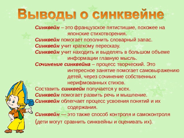 Синквейн – это французское пятистишие, похожее на японские стихотворения. Синквейн помогает пополнить словарный запас. Синквейн учит краткому пересказу. Синквейн учит находить и выделять в большом объеме информации главную мысль. Сочинение синквейна – процесс творческий. Это интересное занятие помогает самовыражению детей, через сочинение собственных нерифмованных стихов. Составить синквейн получается у всех. Синквейн помогает развить речь и мышление. Синквейн облегчает процесс усвоения понятий и их содержания. Синквейн — это также способ контроля и самоконтроля  ( дети могут  сравнить синквейны и оценивать их). 