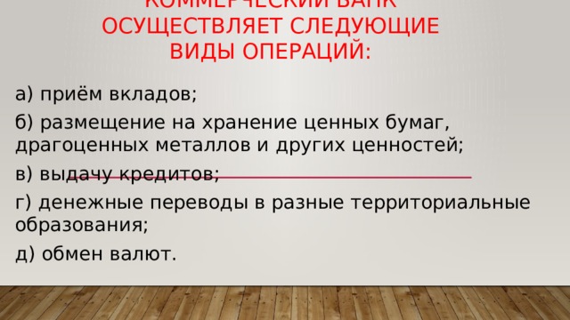 Коммерческий банк осуществляет следующие виды операций: а) приём вкладов; б) размещение на хранение ценных бумаг, драгоценных металлов и других ценностей; в) выдачу кредитов; г) денежные переводы в разные территориальные образования; д) обмен валют. 