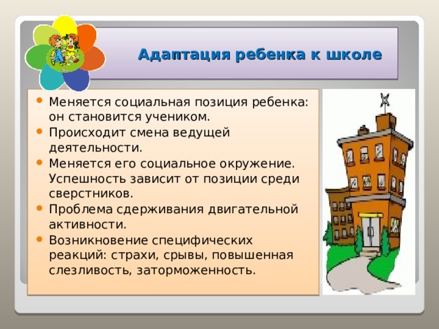    Адаптация ребенка к школе Меняется социальная позиция ребенка: он становится учеником. Происходит смена ведущей деятельности. Меняется его социальное окружение. Успешность зависит от позиции среди сверстников. Проблема сдерживания двигательной активности. Возникновение специфических реакций: страхи, срывы, повышенная слезливость, заторможенность.  