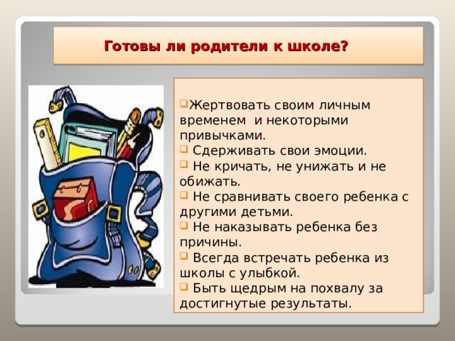  Готовы ли родители к школе? Жертвовать своим личным временем и некоторыми привычками.  Сдерживать свои эмоции.  Не кричать, не унижать и не обижать.  Не сравнивать своего ребенка с другими детьми.  Не наказывать ребенка без причины.  Всегда встречать ребенка из школы с улыбкой.  Быть щедрым на похвалу за достигнутые результаты.  