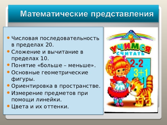 Числовая последовательность в пределах 20. Сложение и вычитание в пределах 10. Понятие «больше – меньше». Основные геометрические фигуры. Ориентировка в пространстве. Измерение предметов при помощи линейки. Цвета и их оттенки.   