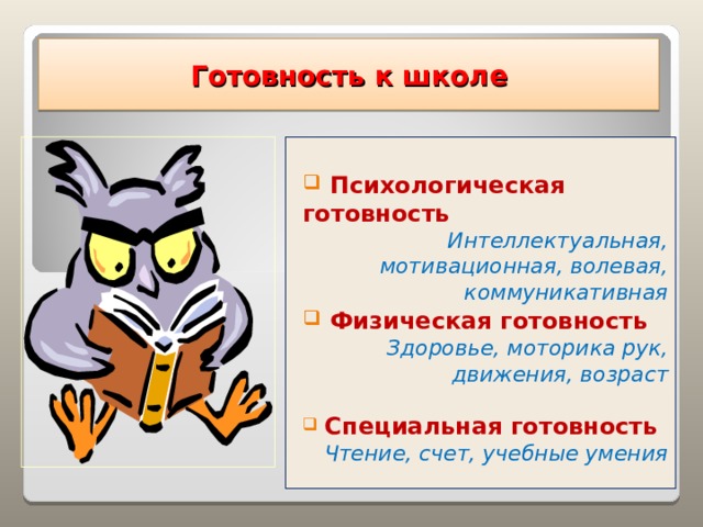 Готовность  к школе   Психологическая готовность Интеллектуальная, мотивационная, волевая, коммуникативная  Физическая готовность  Здоровье, моторика рук, движения, возраст   Специальная готовность Чтение, счет, учебные умения  