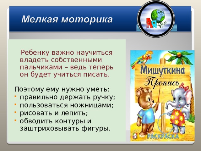  Ребенку важно научиться владеть собственными пальчиками – ведь теперь он будет учиться писать. Поэтому ему нужно уметь: правильно держать ручку; пользоваться ножницами; рисовать и лепить; обводить контуры и заштриховывать фигуры. 