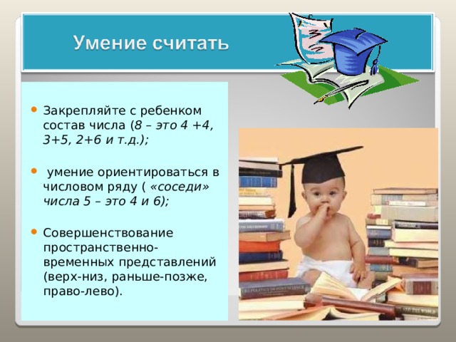 Закрепляйте с ребенком состав числа ( 8 – это 4 +4, 3+5, 2+6 и т.д.);   умение ориентироваться в числовом ряду ( «соседи» числа 5 – это 4 и 6);  Совершенствование пространственно-временных представлений (верх-низ, раньше-позже, право-лево). 
