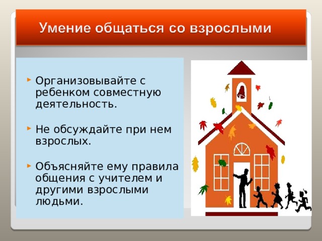 Организовывайте с ребенком совместную деятельность.  Не обсуждайте при нем взрослых.  Объясняйте ему правила общения с учителем и другими взрослыми людьми.  