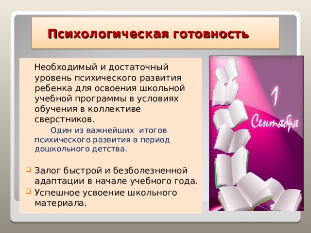  Психологическая готовность  Необходимый и достаточный уровень психического развития ребенка для освоения школьной учебной программы в условиях обучения в коллективе сверстников.  Один из важнейших итогов психического развития в период дошкольного детства. Залог быстрой и безболезненной адаптации в начале учебного года. Успешное усвоение школьного материала. 