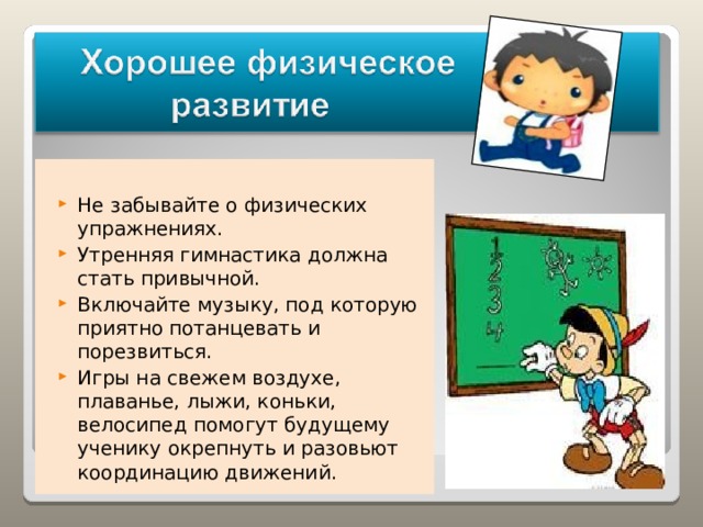 Не забывайте о физических упражнениях. Утренняя гимнастика должна стать привычной. Включайте музыку, под которую приятно потанцевать и порезвиться. Игры на свежем воздухе, плаванье, лыжи, коньки, велосипед помогут будущему ученику окрепнуть и разовьют координацию движений. 