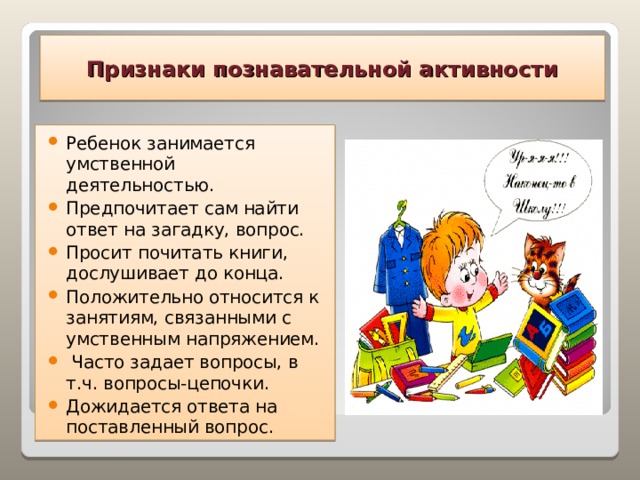 Признаки познавательной активности Ребенок занимается умственной деятельностью. Предпочитает сам найти ответ на загадку, вопрос. Просит почитать книги, дослушивает до конца. Положительно относится к занятиям, связанными с умственным напряжением.  Часто задает вопросы, в т.ч. вопросы-цепочки. Дожидается ответа на поставленный вопрос.  