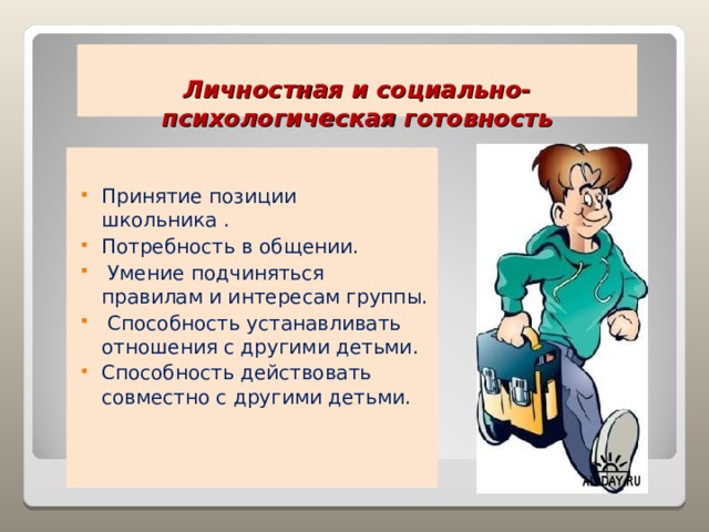  Личностная и социально-психологическая готовность   Принятие позиции школьника . Потребность в общении.  Умение подчиняться правилам и интересам группы.  Способность устанавливать отношения с другими детьми. Способность действовать совместно с другими детьми. 