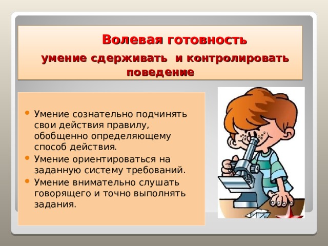  Волевая готовность    умение сдерживать и контролировать поведение Умение сознательно подчинять свои действия правилу, обобщенно определяющему способ действия. Умение ориентироваться на заданную систему требований. Умение внимательно слушать говорящего и точно выполнять задания.   